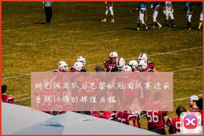 姆巴佩离队后巴黎欧冠淘汰赛连获晋级16强的辉煌历程