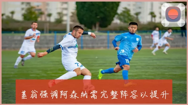 基翁强调阿森纳需完整阵容以提升竞争力专注于持续赢球