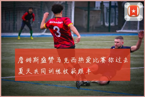 詹姆斯盛赞马克西热爱比赛称过去夏天共同训练收获颇丰