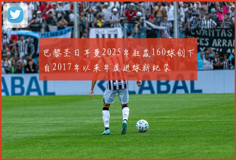 巴黎圣日耳曼2025年狂轰160球创下自2017年以来年度进球新纪录