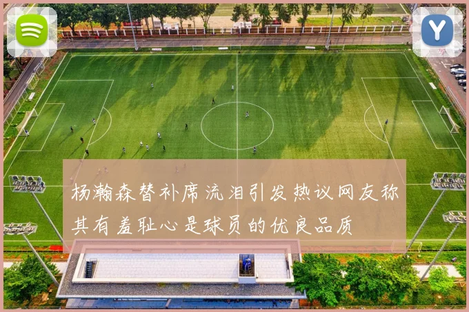 杨瀚森替补席流泪引发热议网友称其有羞耻心是球员的优良品质