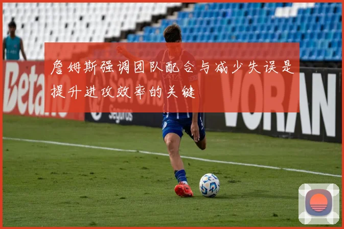 詹姆斯强调团队配合与减少失误是提升进攻效率的关键