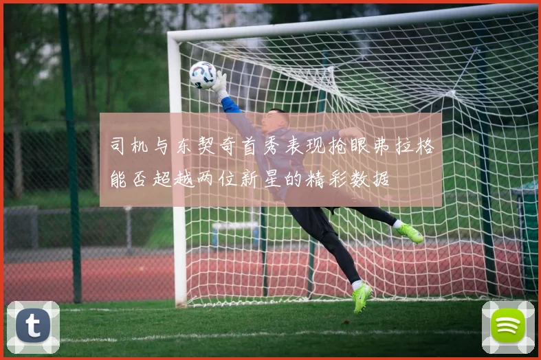 司机与东契奇首秀表现抢眼弗拉格能否超越两位新星的精彩数据