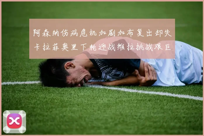 阿森纳伤病危机加剧加布复出却失卡拉菲奥里下轮迎战维拉挑战艰巨