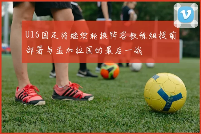 U16国足将继续轮换阵容教练组提前部署与孟加拉国的最后一战