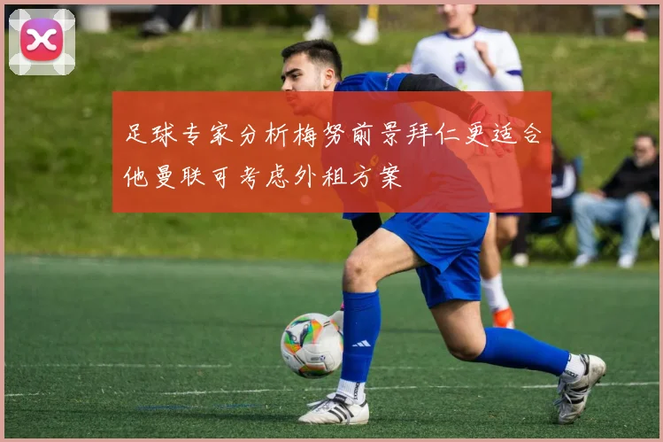 足球专家分析梅努前景拜仁更适合他曼联可考虑外租方案