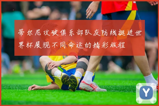 蒂尔尼攻破俱乐部队友防线挺进世界杯展现不同命运的精彩旅程