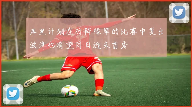 库里计划在对阵绿军的比赛中复出波津也有望同日迎来首秀