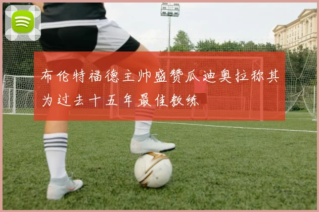 布伦特福德主帅盛赞瓜迪奥拉称其为过去十五年最佳教练