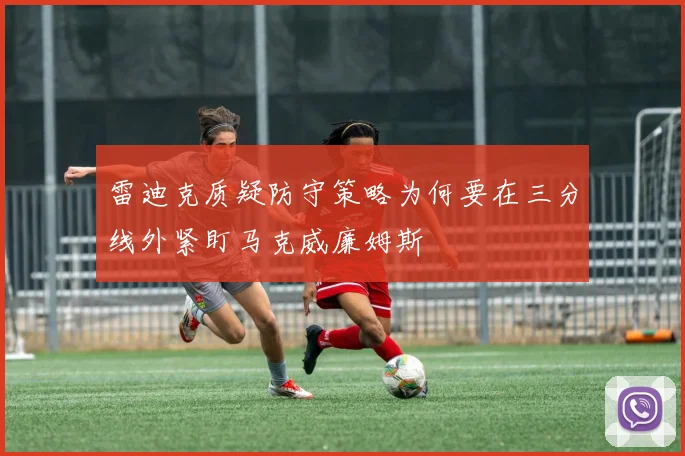 雷迪克质疑防守策略为何要在三分线外紧盯马克威廉姆斯