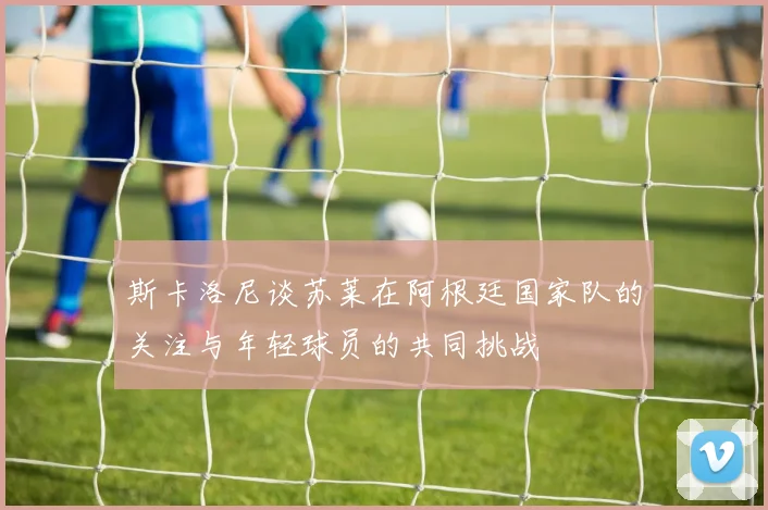 斯卡洛尼谈苏莱在阿根廷国家队的关注与年轻球员的共同挑战