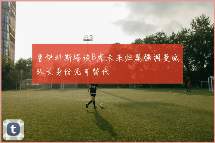 鲁伊科斯塔谈B席未来归属强调曼城队长身份无可替代