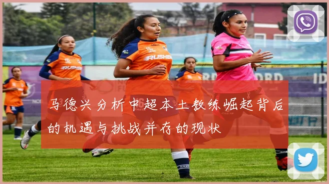 马德兴分析中超本土教练崛起背后的机遇与挑战并存的现状