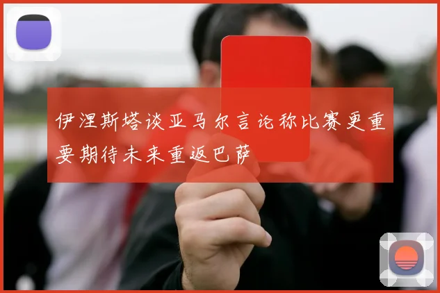 伊涅斯塔谈亚马尔言论称比赛更重要期待未来重返巴萨