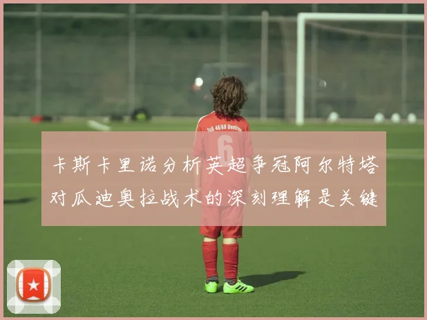 卡斯卡里诺分析英超争冠阿尔特塔对瓜迪奥拉战术的深刻理解是关键