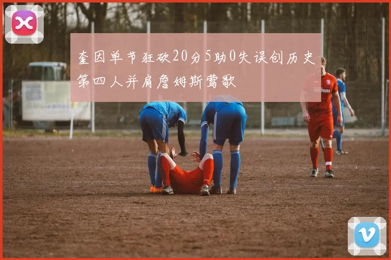 奎因单节狂砍20分5助0失误创历史第四人并肩詹姆斯莺歌