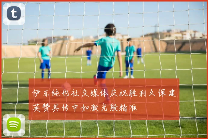 伊东纯也社交媒体庆祝胜利久保建英赞其传中如激光般精准