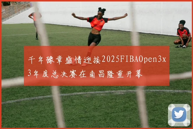 千年豫章盛情迎接2025FIBAOpen3x3年度总决赛在南昌隆重开幕