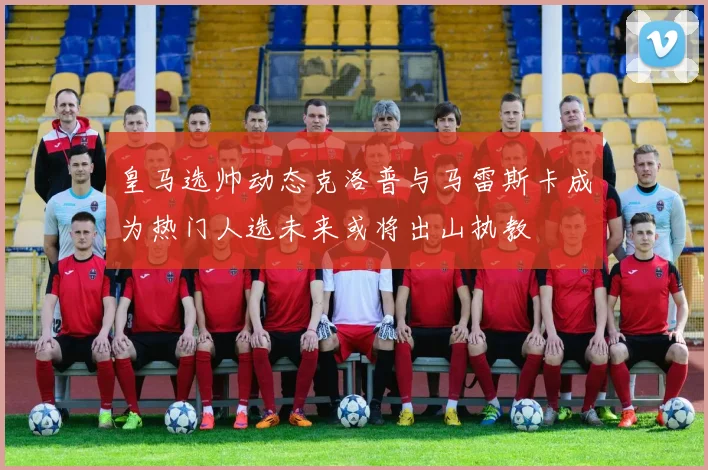 皇马选帅动态克洛普与马雷斯卡成为热门人选未来或将出山执教