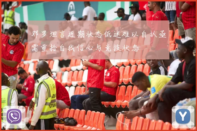 邓罗坦言近期状态低迷难以自认亟需重拾自我信心与竞技状态