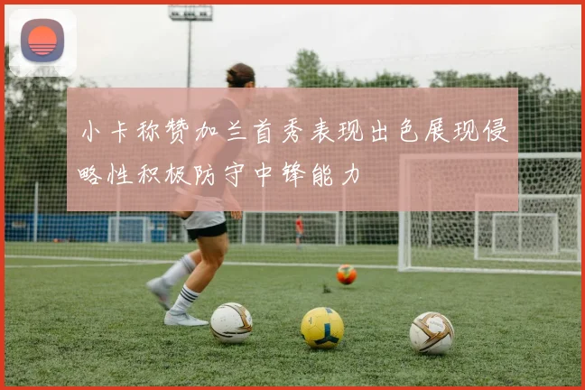 小卡称赞加兰首秀表现出色展现侵略性积极防守中锋能力