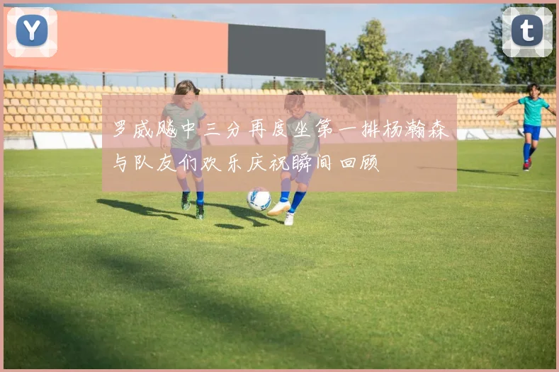 罗威飚中三分再度坐第一排杨瀚森与队友们欢乐庆祝瞬间回顾