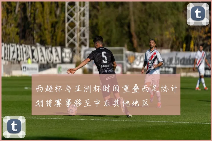 西超杯与亚洲杯时间重叠西足协计划将赛事移至中东其他地区