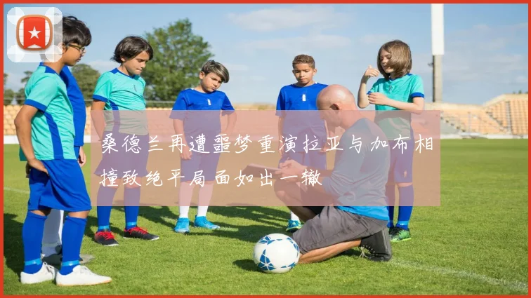 桑德兰再遭噩梦重演拉亚与加布相撞致绝平局面如出一辙
