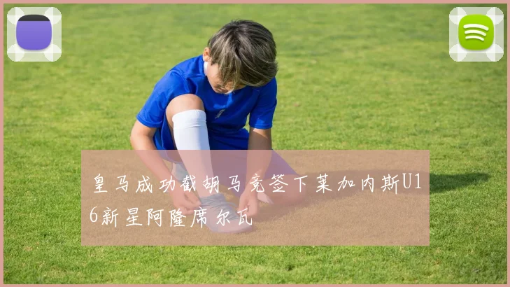 皇马成功截胡马竞签下莱加内斯U16新星阿隆席尔瓦