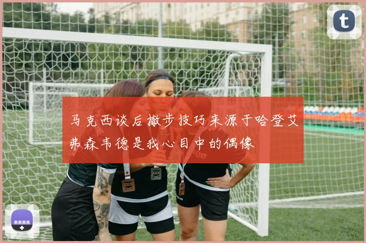 马克西谈后撤步技巧来源于哈登艾弗森韦德是我心目中的偶像