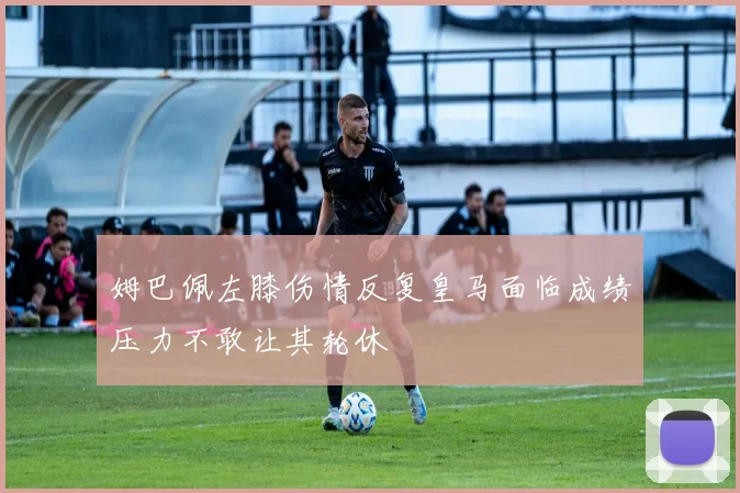 姆巴佩左膝伤情反复皇马面临成绩压力不敢让其轮休