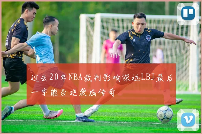 过去20年NBA裁判影响深远LBJ最后一季能否逆袭成传奇