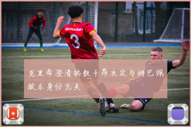 克里希澄清执教卡昂决定与姆巴佩股东身份无关