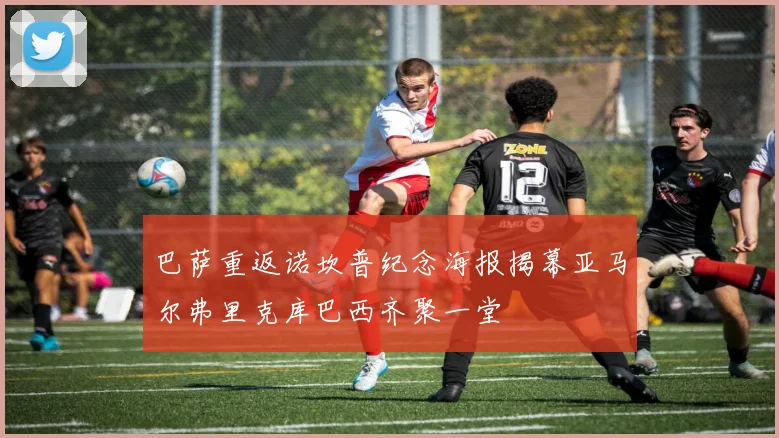 巴萨重返诺坎普纪念海报揭幕亚马尔弗里克库巴西齐聚一堂