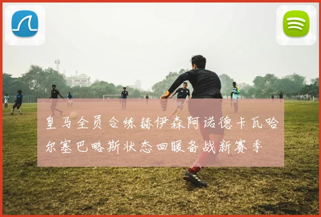 皇马全员合练赫伊森阿诺德卡瓦哈尔塞巴略斯状态回暖备战新赛季