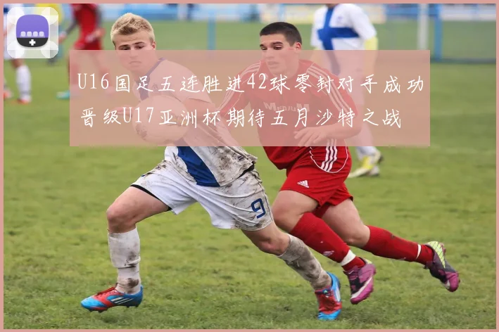 U16国足五连胜进42球零封对手成功晋级U17亚洲杯期待五月沙特之战