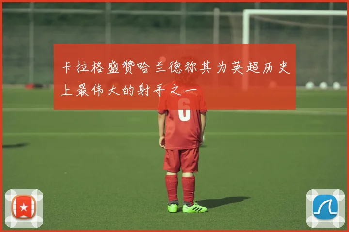 卡拉格盛赞哈兰德称其为英超历史上最伟大的射手之一