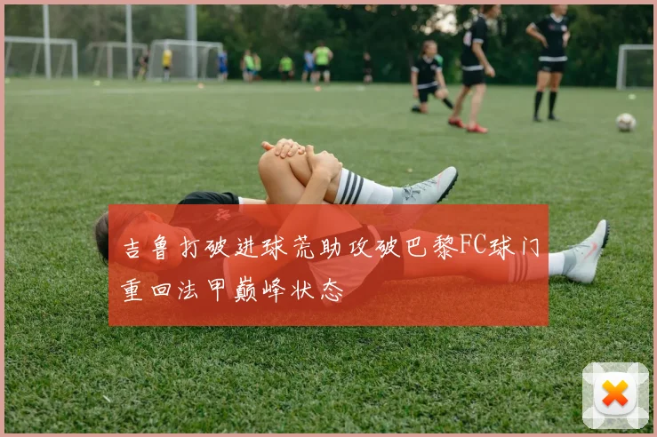 吉鲁打破进球荒助攻破巴黎FC球门重回法甲巅峰状态