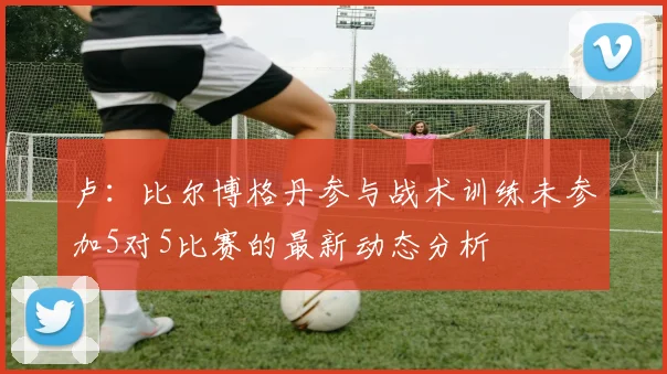 卢：比尔博格丹参与战术训练未参加5对5比赛的最新动态分析