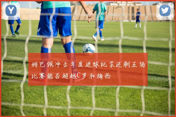 姆巴佩冲击年度进球纪录还剩五场比赛能否超越C罗和梅西
