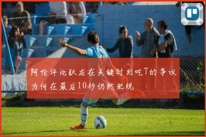 阿伦评论狄龙在关键时刻吃T的争议为何在最后10秒仍然犯规