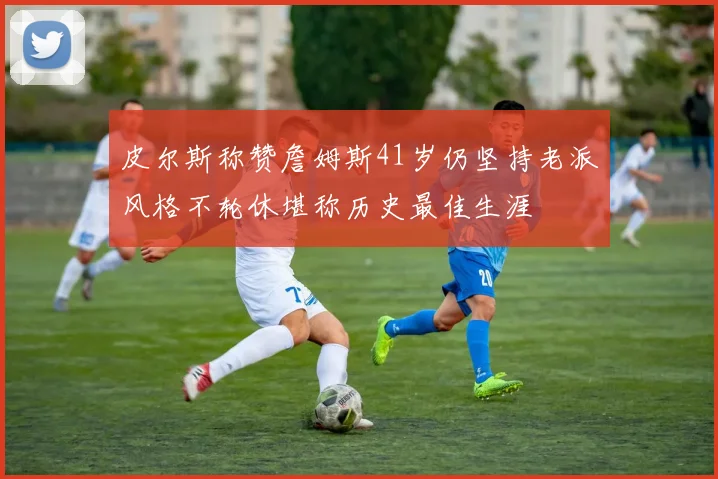 皮尔斯称赞詹姆斯41岁仍坚持老派风格不轮休堪称历史最佳生涯
