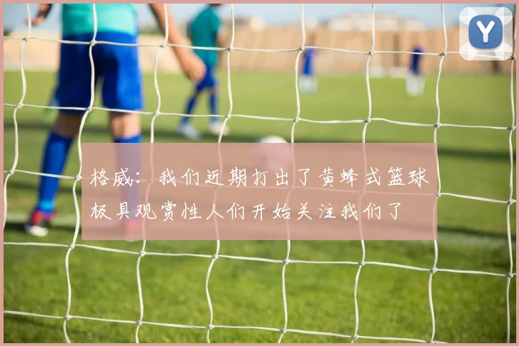 格威：我们近期打出了黄蜂式篮球极具观赏性人们开始关注我们了