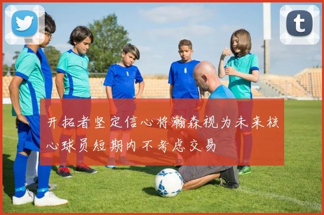 开拓者坚定信心将瀚森视为未来核心球员短期内不考虑交易