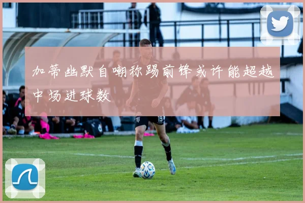加蒂幽默自嘲称踢前锋或许能超越中场进球数