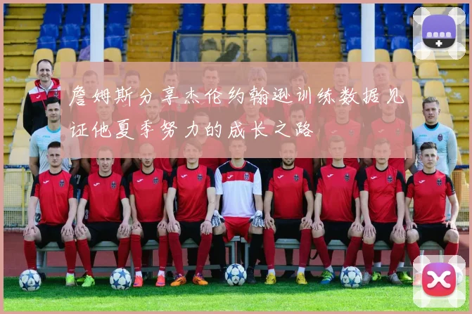 詹姆斯分享杰伦约翰逊训练数据见证他夏季努力的成长之路
