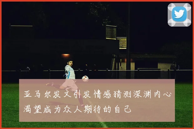 亚马尔发文引发情感猜测深渊内心渴望成为众人期待的自己